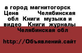 а город магнитогорск › Цена ­ 100 - Челябинская обл. Книги, музыка и видео » Книги, журналы   . Челябинская обл.